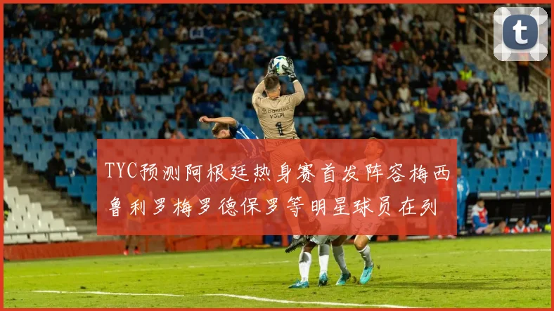 TYC预测阿根廷热身赛首发阵容梅西鲁利罗梅罗德保罗等明星球员在列