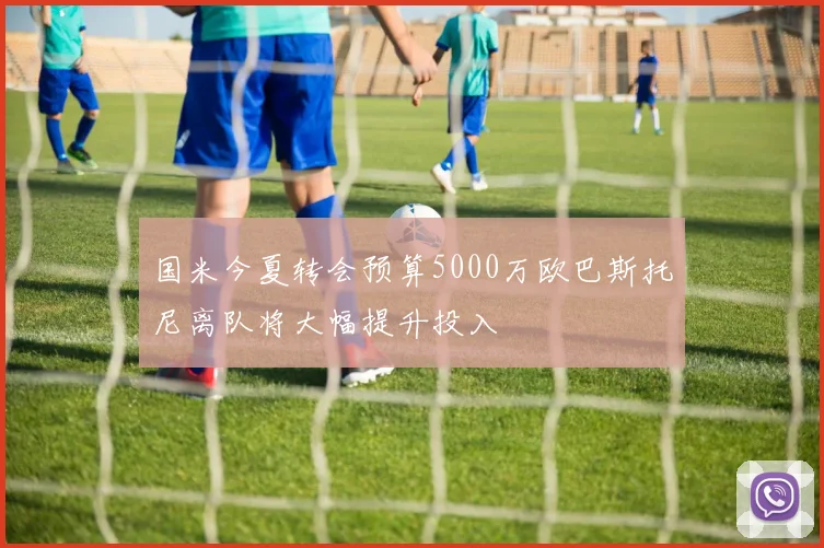 国米今夏转会预算5000万欧巴斯托尼离队将大幅提升投入