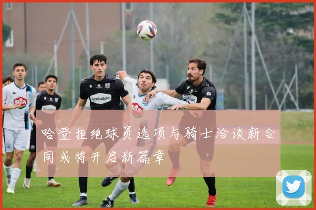 哈登拒绝球员选项与骑士洽谈新合同或将开启新篇章