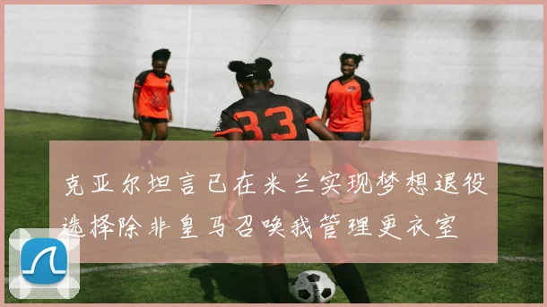 克亚尔坦言已在米兰实现梦想退役选择除非皇马召唤我管理更衣室