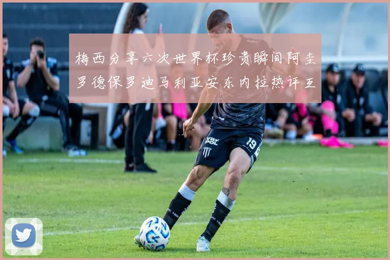 梅西分享六次世界杯珍贵瞬间阿圭罗德保罗迪马利亚安东内拉热评互动