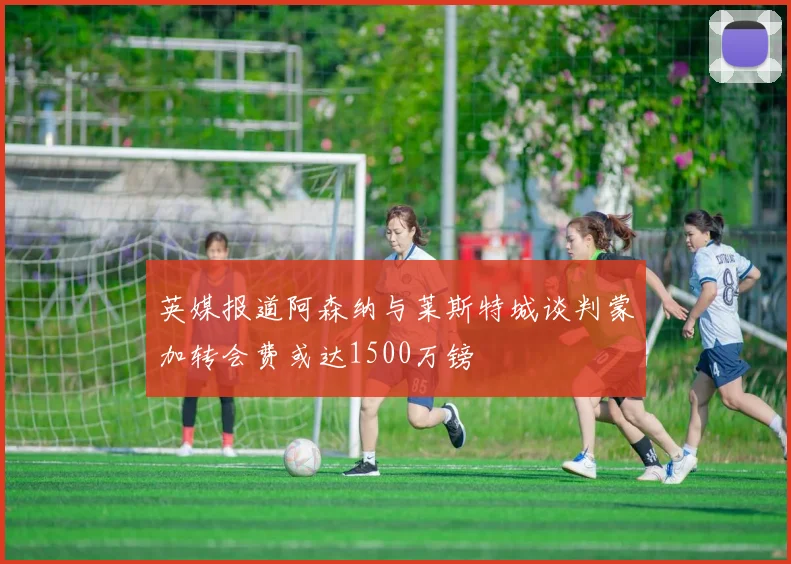 英媒报道阿森纳与莱斯特城谈判蒙加转会费或达1500万镑