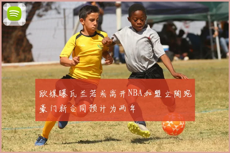 欧媒曝瓦兰若或离开NBA加盟立陶宛豪门新合同预计为两年