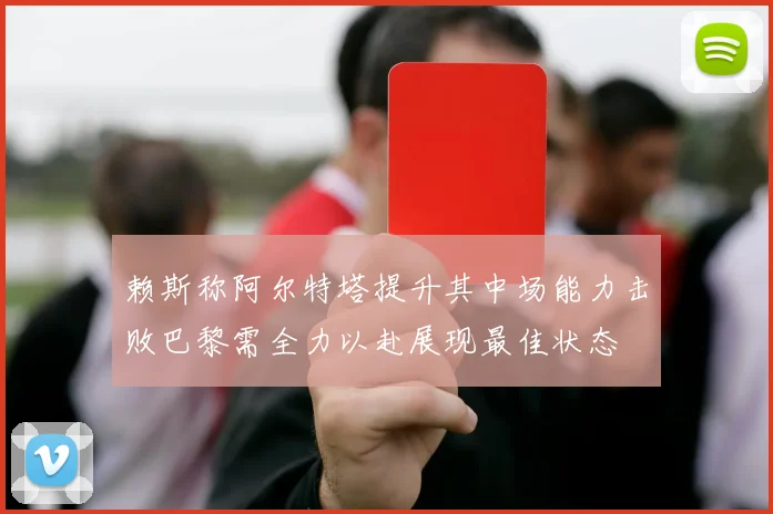 赖斯称阿尔特塔提升其中场能力击败巴黎需全力以赴展现最佳状态
