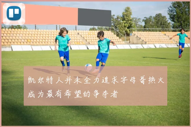凯尔特人并未全力追求字母哥热火成为最有希望的争夺者