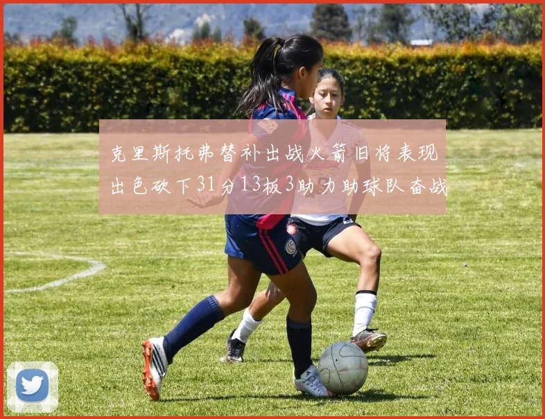 克里斯托弗替补出战火箭旧将表现出色砍下31分13板3助力助球队奋战