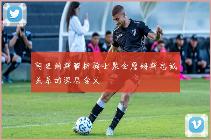 阿里纳斯解析骑士聚会詹姆斯忠诚关系的深层含义