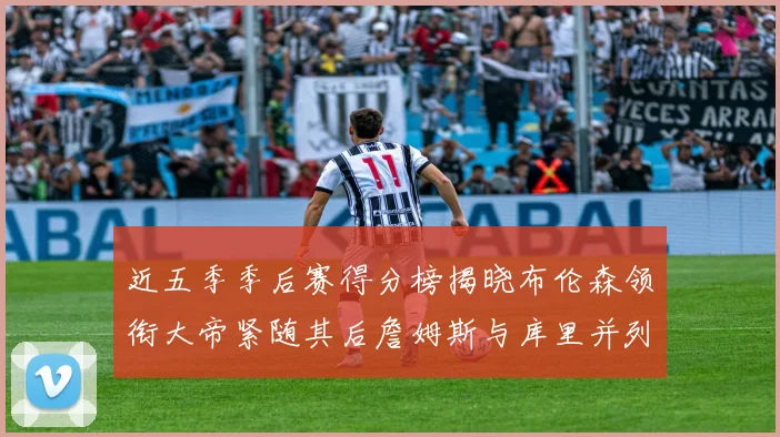 近五季季后赛得分榜揭晓布伦森领衔大帝紧随其后詹姆斯与库里并列第四