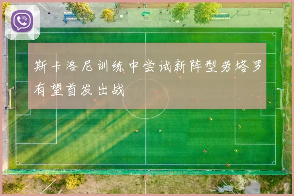 斯卡洛尼训练中尝试新阵型劳塔罗有望首发出战