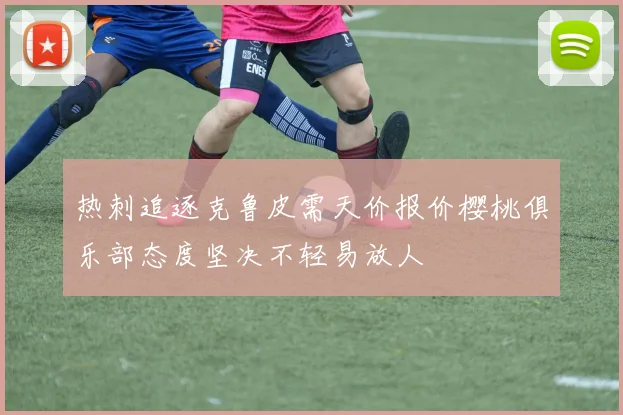 热刺追逐克鲁皮需天价报价樱桃俱乐部态度坚决不轻易放人