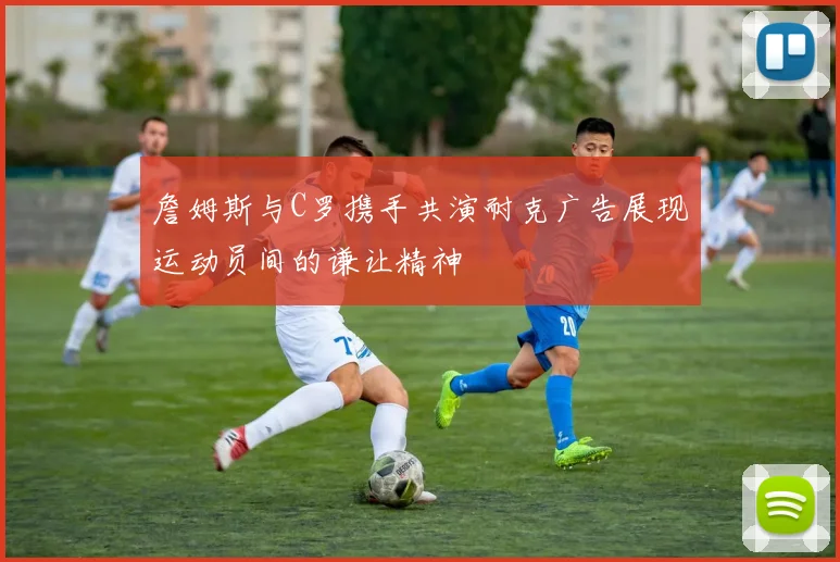 詹姆斯与C罗携手共演耐克广告展现运动员间的谦让精神