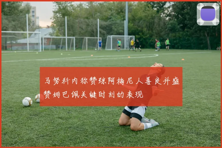 马努科内称赞琼阿梅尼人善良并盛赞姆巴佩关键时刻的表现