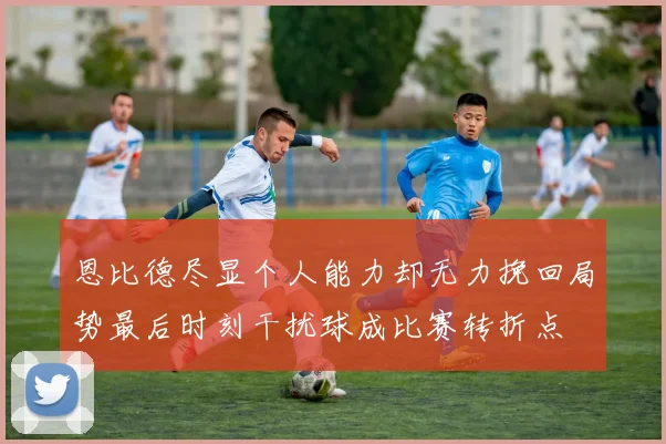 恩比德尽显个人能力却无力挽回局势最后时刻干扰球成比赛转折点