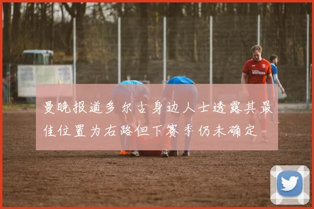 曼晚报道多尔古身边人士透露其最佳位置为右路但下赛季仍未确定