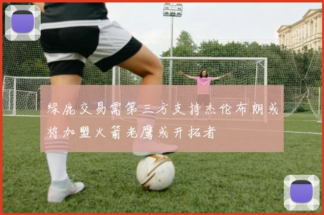 绿鹿交易需第三方支持杰伦布朗或将加盟火箭老鹰或开拓者