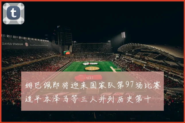 姆巴佩即将迎来国家队第97场比赛追平本泽马等三人并列历史第十