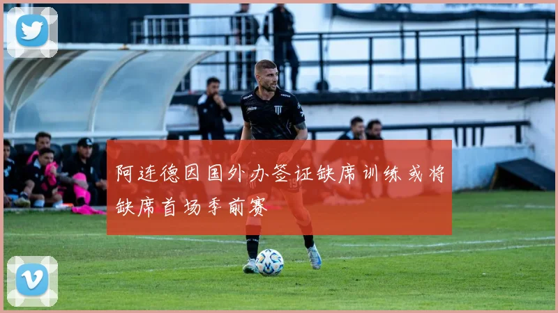 阿连德因国外办签证缺席训练或将缺席首场季前赛