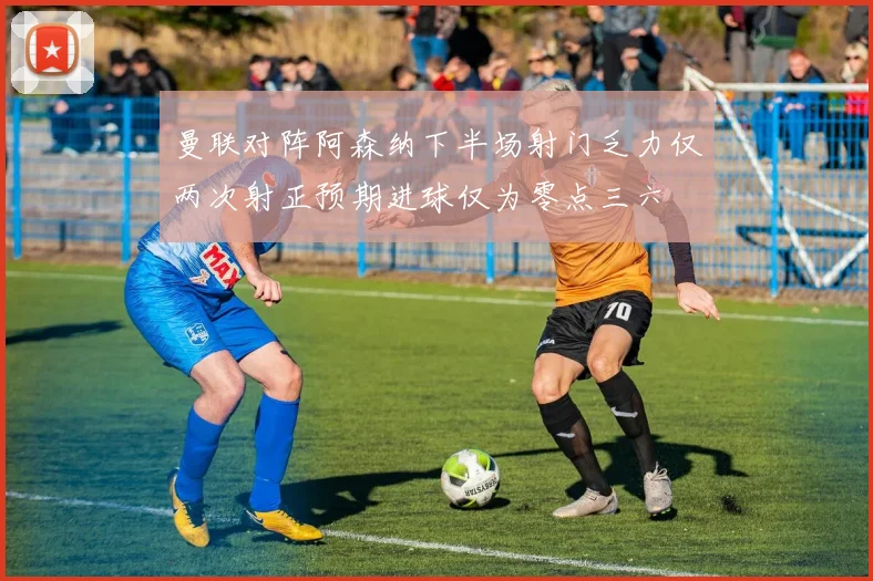 曼联对阵阿森纳下半场射门乏力仅两次射正预期进球仅为零点三六