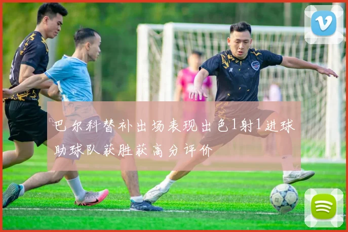 巴尔科替补出场表现出色1射1进球助球队获胜获高分评价